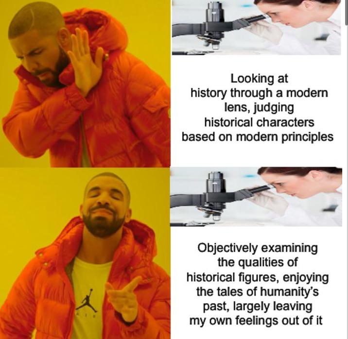 Looking at history through a modern lens, judging historical characters based on modern principles Objectively examining the qualities of historical figures, enjoying the tales of humanity's past, largely leaving my own feelings out of it