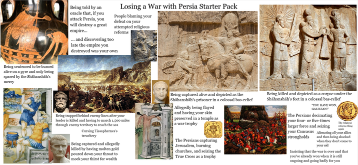 Being sentenced to be burned alive on a pyre and only being spared by the Shāhanshāh's mercy Being told by an oracle that, if you attack Persia, you will destroy a great empire... and discovering too late the empire you Losing a War with Persia Starter Pack People blaming your defeat on your attempted religious reforms destroyed was your own AVRVM SIT VRVM-BIB Being trapped behind enemy lines after your leader is killed and having to march 1,500 miles through enemy territory to reach the sea Cursing Tissaphernes's treachery Being captured and allegedly killed by having molten gold poured down your throat to mock your thirst for wealth Being captured alive and depicted as the Shāhanshāh's prisoner in a colossal bas-relief Allegedly being flayed and having your skin preserved in a temple as a war trophy KAS APAY The Persians capturing Jerusalem, burning churches, and seizing the True Cross as a trophy Being killed and depicted as a corpse under the Shāhanshāh's feet in a colossal bas-relief "YOU HAVE WON, GALILEAN!" The Persians decimating your four- or five-times larger force and seizing The religious reforms thing again your Caucasus Alienating all your allies strongholds and then being shocked when they don't come to your aid Insisting that the war is over and that you've already won when it is still ongoing and going badly for you