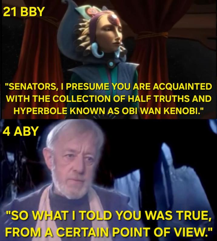 21 BBY "SENATORS, I PRESUME YOU ARE ACQUAINTED WITH THE COLLECTION OF HALF TRUTHS AND HYPERBOLE KNOWN AS OBI WAN KENOBI." 4 ABY "SO WHAT I TOLD YOU WAS TRUE, FROM A CERTAIN POINT OF VIEW."