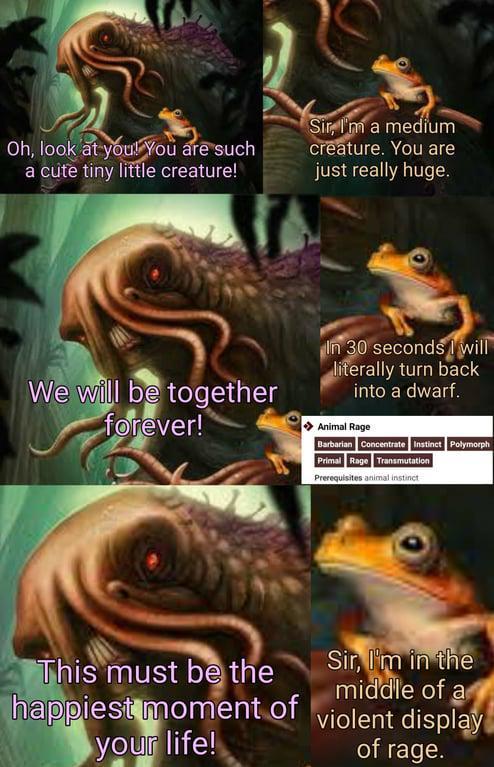 Oh, look at you! You are such a cute tiny little creature! Sir, I'm a medium creature. You are just really huge. We will be together forever! In 30 seconds will literally turn back into a dwarf. Animal Rage Barbarian Concentrate Instinct Polymorph Primal Rage Transmutation Prerequisites animal instinct This must be the happiest moment of your life! Sir, I'm in the middle of a violent display of rage.