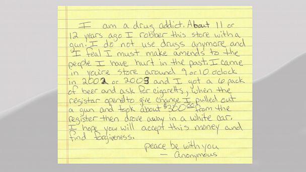 H am a drug addict. About 11 or 12 years ago I robber this store with a, ! I do not use drugs anymore and I feal I must make amends to the people I have hurt in the past. I came in you're store around 9 or 10 aclock in 2002 or 2003 and I got a 6 pack of beer and ask for cigaretts, when the registar opened to give change I pulled out and took about $300 from the a gun register then drove in fir hope you will accept the a white car, I find forgiveness. this money and peace be with you Anonymous -