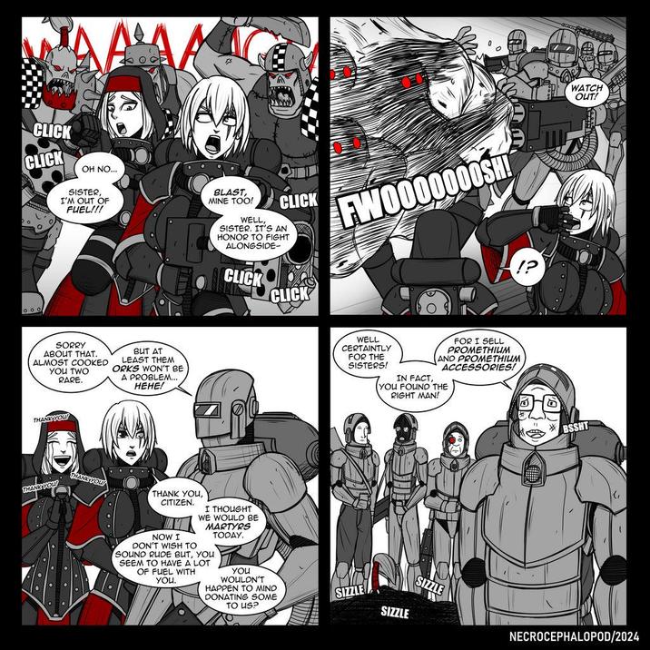 CLICK CLICK OH NO... SISTER, I'M OUT OF FUEL!!! BLAST, MINE TOO! WELL, CLICK SISTER. IT'S AN HONOR TO FIGHT ALONGSIDE- CLICK CLICK FWO000000SH! SORRY ABOUT THAT. ALMOST COOKED YOU TWO RARE. BUT AT LEAST THEM ORKS WON'T BE A PROBLEM... HEHE! THANK YOU! THANK YOU! THANK YOU! THANK YOU, CITIZEN. NOW I DON'T WISH TO I THOUGHT WE WOULD BE MARTYRS SOUND RUDE BUT, YOU SEEM TO HAVE A LOT OF FUEL WITH You. TODAY. YOU WOULDN'T HAPPEN TO MIND DONATING SOME TO US? WELL CERTAINTLY FOR THE SISTERS! FOR I SELL PROMETHIUM AND PROMETHIUM ACCESSORIES! IN FACT, YOU FOUND THE RIGHT MAN! SIZZLE SIZZLE WATCH OUT! BSSHT G SIZZLE NECROCEPHALOPOD/2024