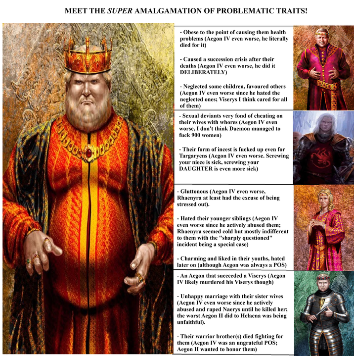 MEET THE SUPER AMALGAMATION OF PROBLEMATIC TRAITS! - Obese to the point of causing them health problems (Aegon IV even worse, he literally died for it) - Caused a succession crisis after their deaths (Aegon IV even worse, he did it DELIBERATELY) - Neglected some children, favoured others (Aegon IV even worse since he hated the neglected ones; Viserys I think cared for all of them) - Sexual deviants very fond of cheating on their wives with w----- (Aegon IV even worse, I don't think Daemon managed to f--- 900 women) - Their form of i----- is f----- up even for Targaryens (Aegon IV even worse. Screwing your niece is sick, screwing your DAUGHTER is even more sick) - Gluttonous (Aegon IV even worse, Rhaenyra at least had the excuse of being stressed out). - Hated their younger siblings (Aegon IV even worse since he actively abused them; Rhaenyra seemed cold but mostly indifferent to them with the "sharply questioned" incident being a special case) - Charming and liked in their youths, hated later on (although Aegon was always a POS) - An Aegon that succeeded a Viserys (Aegon IV likely murdered his Viserys though) - Unhappy marriage with their sister wives (Aegon IV even worse since he actively abused and r---- Naerys until he killed her; the worst Aegon II did to Helaena was being unfaithful). - - Their warrior brother(s) died fighting for them (Aegon IV was an ungrateful POS; Aegon II wanted to honor them)