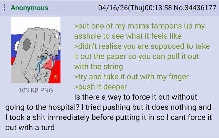Anonymous 103 KB PNG 04/16/26(Thu)00:13:58 No.34436177 >put one of my moms tampons up my a------ to see what it feels like >didn't realise you are supposed to take it out the paper so you can pull it out with the string >try and take it out with my finger >push it deeper Is there a way to force it out without going to the hospital? I tried pushing but it does nothing and I took a s--- immediately before putting it in so I cant force it out with a turd
