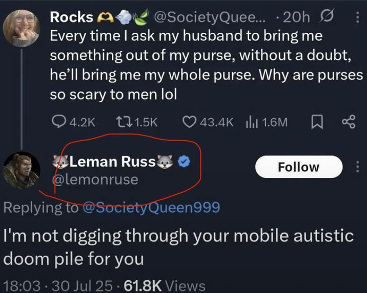 A Rocks @SocietyQuee... 20h S Every time I ask my husband to bring me something out of my purse, without a doubt, he'll bring me my whole purse. Why are purses so scary to men lol Q4.2K 11.5K 43.4K 1.6M Leman Russ❤ ✔ @lemonruse Replying to @Society Queen999 Follow I'm not digging through your mobile autistic doom pile for you 18:03 30 Jul 25 61.8K Views