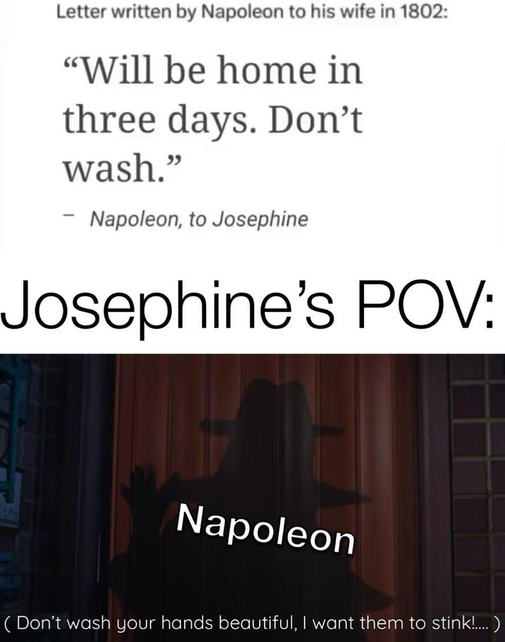 Letter written by Napoleon to his wife in 1802: "Will be home in three days. Don't wash." Napoleon, to Josephine Josephine's POV: Napoleon (Don't wash your hands beautiful, I want them to stink!.... )