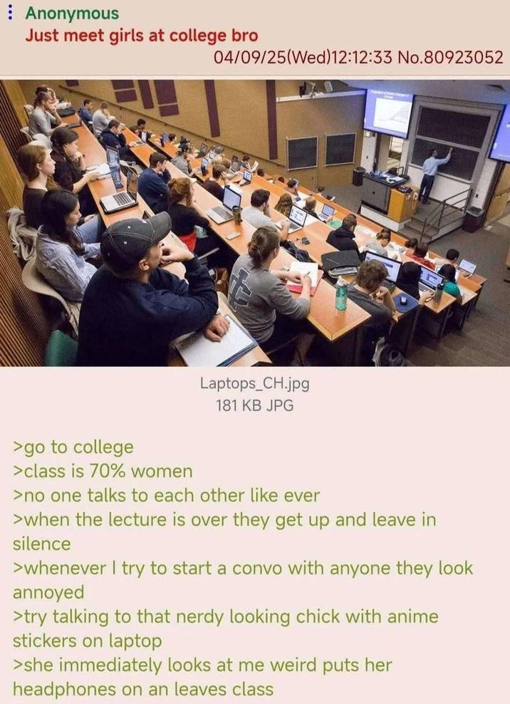 : Anonymous Just meet girls at college bro 04/09/25(Wed)12:12:33 No.80923052 Laptops_CH.jpg 181 KB JPG >go to college >class is 70% women >no one talks to each other like ever >when the lecture is over they get up and leave in silence >whenever I try to start a convo with anyone they look annoyed >try talking to that nerdy looking chick with anime stickers on laptop >she immediately looks at me weird puts her headphones on an leaves class
