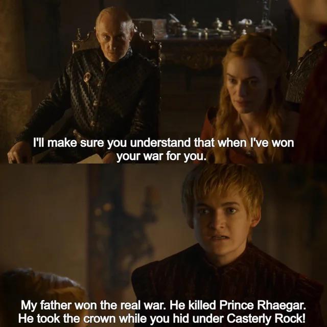 I'll make sure you understand that when I've won your war for you. My father won the real war. He killed Prince Rhaegar. He took the crown while you hid under Casterly Rock!