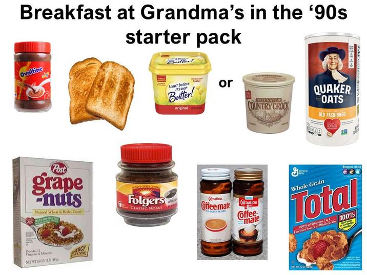 Breakfast at Grandma's in the '90s Ovaltine starter pack Butter! I can't believe it's not Butter! original tastef or SHEDDSSIVEND COUNTRY CROCK QUAKER OATS JURIS WHILE GAAN 2015/ OLD FASHIONED Post grape nuts Natural Wheat & Barley Cemal Provides 12 Vitamins & Minerale NET WT 1602 LR (45) ENERGY LIVING PUTANT COFFEE CROF Folgers CLASSIC ROAST Camation. Offee mate YOUR CREAMER amation Coffee mate General Whole Grain Total 100% of Vitamins & F Excellent Source of Whole Grain 100% of S MINERALS NET WT 12 02