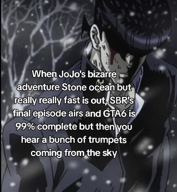 When JoJo's bizarre adventure Stone ocean but really really fast is out, SBR's final episode airs and GTA6 is 99% complete but then you hear a bunch of trumpets coming from the sky