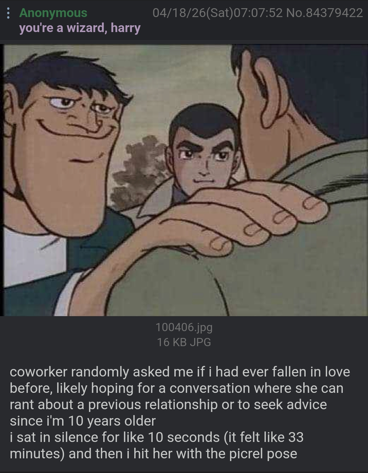 Anonymous you're a wizard, harry 04/18/26(Sat) 07:07:52 No.84379422 100406.jpg 16 KB JPG coworker randomly asked me if i had ever fallen in love before, likely hoping for a conversation where she can rant about a previous relationship or to seek advice since i'm 10 years older i sat in silence for like 10 seconds (it felt like 33 minutes) and then i hit her with the picrel pose