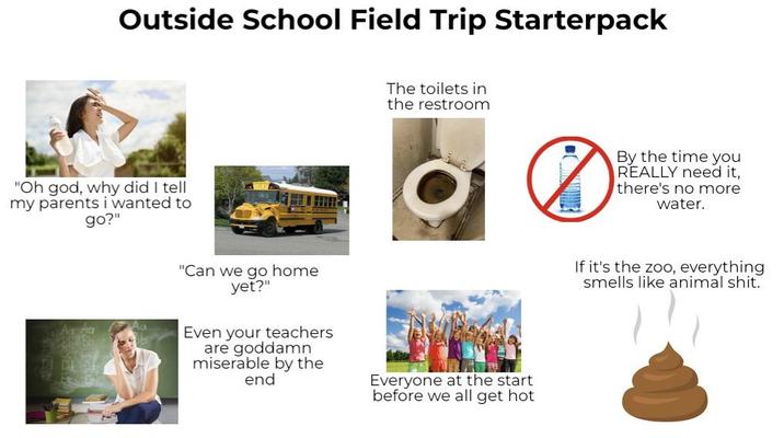 Outside School Field Trip Starterpack "Oh god, why did I tell my parents i wanted to go?" By Aa Aa The toilets in the restroom "Can we go home yet?" Even your teachers are goddamn miserable by the end Everyone at the start before we all get hot By the time you REALLY need it, there's no more water. If it's the zoo, everything smells like animal s---.