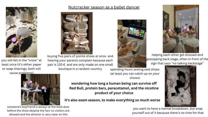 Nutcracker season as a ballet dancer you will fall in the "snow" at least once (it's either paper or soap shavings, both will cause problems) buying five pairs of pointe shoes at once and hearing your parents complain because each pair is 120 € and are only made on one small boutique in a random country helping each other get dressed and gossipping back stage, often in front of the sign that says "no talking backstage" spending hours sewing said shoes (at least you can catch up on your shows) wondering how long a human being can survive off Red Bull, protein bars, paracetamol, and the nicotine product of your choice it's also exam season, to make everything so much worse someone's boyfriend is always at the back door before the show despite the fact no visitors are allowed and the director is very clear on this you want to have a mental breakdown, but snap yourself out of it because there's no time for that