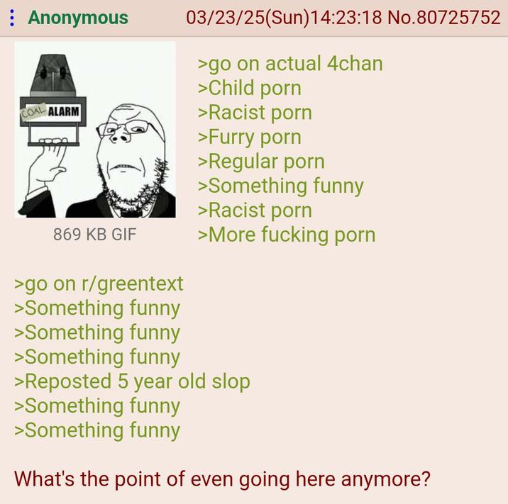 Anonymous COAL ALARM 03/23/25(Sun)14:23:18 No.80725752 >go on actual 4chan >Child p--- >Racist p--- >Furry p--- >Regular p--- >Something funny >Racist p--- 869 KB GIF >More f------ p--- >go on r/greentext >Something funny >Something funny >Something funny >Reposted 5 year old slop >Something funny >Something funny What's the point of even going here anymore?