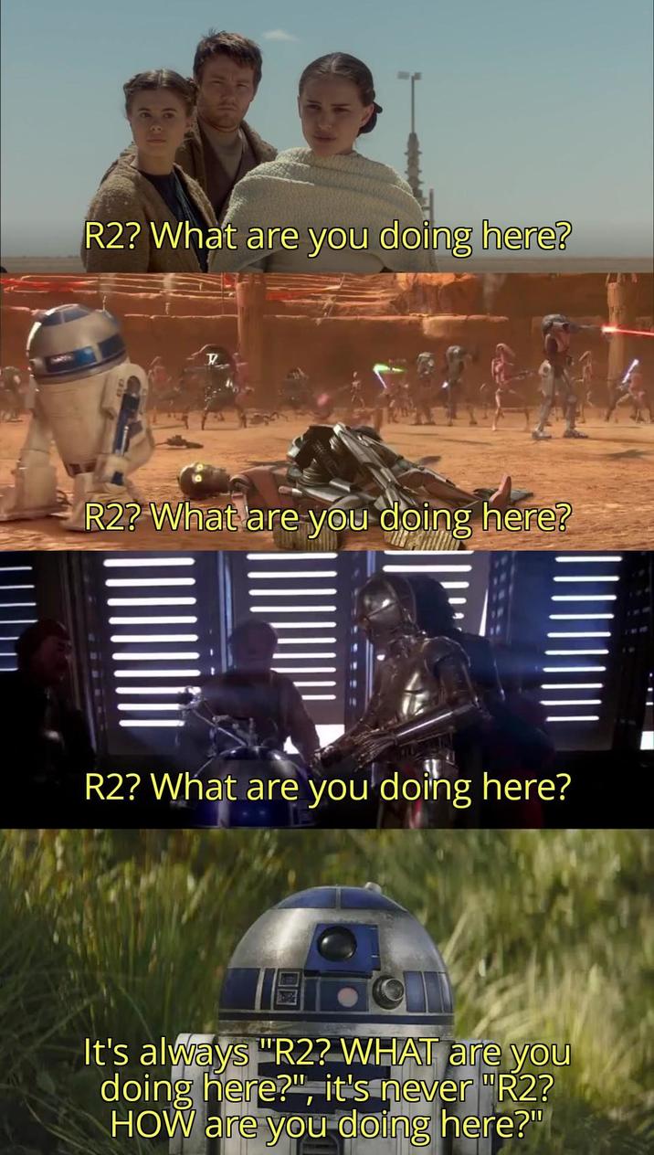 R2? What are you doing here? T R2? What are you doing here? R2? What are you doing here? It's always "R2? WHAT are you doing here?", it's never "R2? HOW are you doing here?"