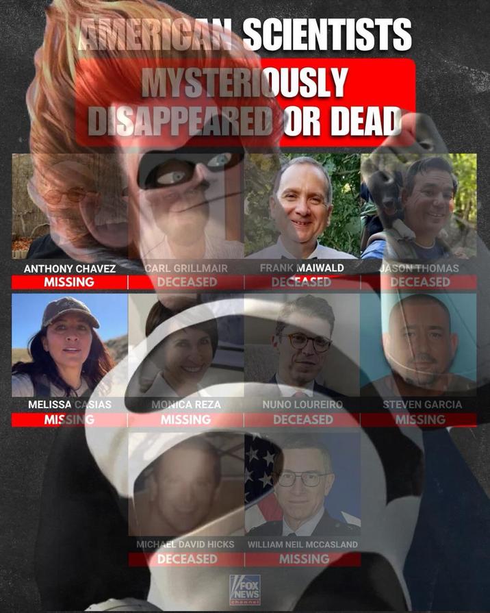 AMERICAN SCIENTISTS MYSTERIOUSLY DISAPPEARED OR DEAD ANTHONY CHAVEZ MISSING CARL GRILLMAIR DECEASED FRANK MAIWALD DECEASED JASON THOMAS DECEASED MELISSA CASIAS MISSING MONICA REZA MISSING NUNO LOUREIRO DECEASED STEVEN GARCIA MISSING ** MICHAEL DAVID HICKS DECEASED WILLIAM NEIL MCCASLAND MISSING FOX NEWS channel
