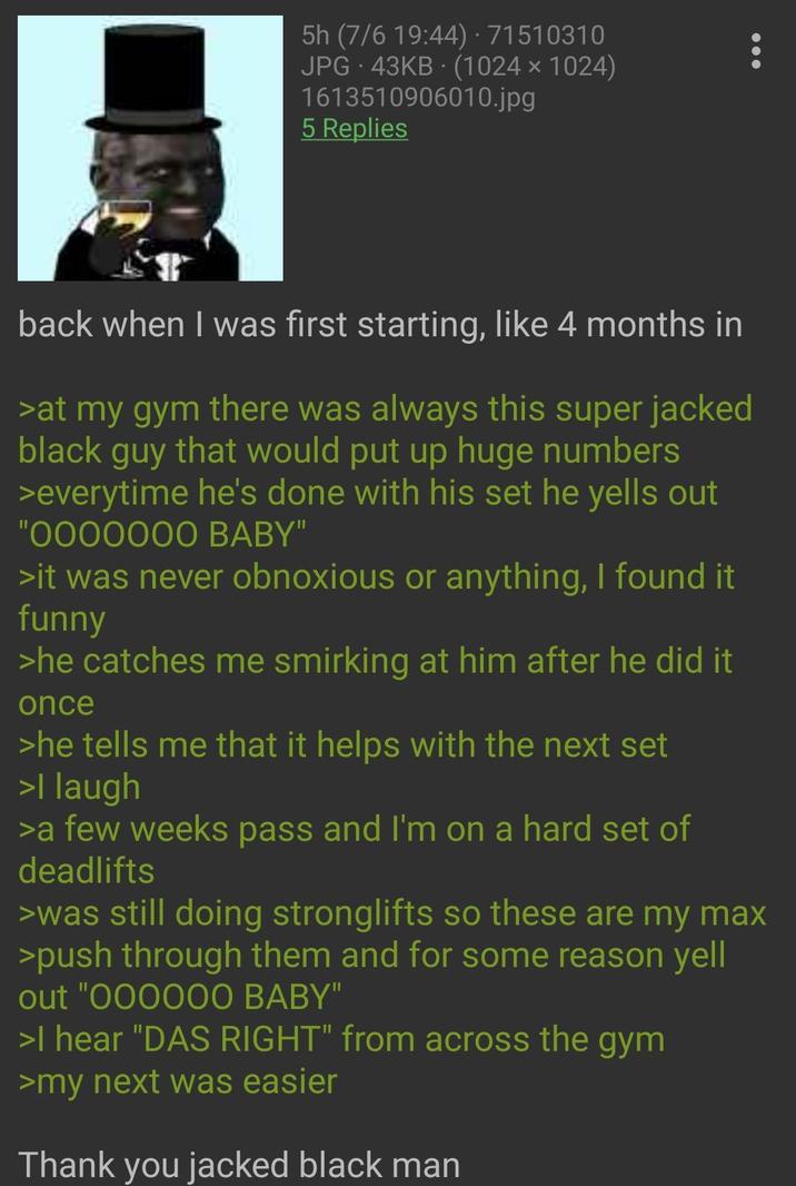 5h (7/6 19:44) · 71510310 JPG 43KB (1024x1024) 1613510906010.jpg 5 Replies back when I was first starting, like 4 months in >at my gym there was always this super jacked black guy that would put up huge numbers >everytime he's done with his set he yells out "0000000 BABY" >it was never obnoxious or anything, I found it funny >he catches me smirking at him after he did it once >he tells me that it helps with the next set >I laugh >a few weeks pass and I'm on a hard set of deadlifts >was still doing stronglifts so these are my max >push through them and for some reason yell out "000000 BABY" >I hear "DAS RIGHT" from across the gym >my next was easier Thank you jacked black man