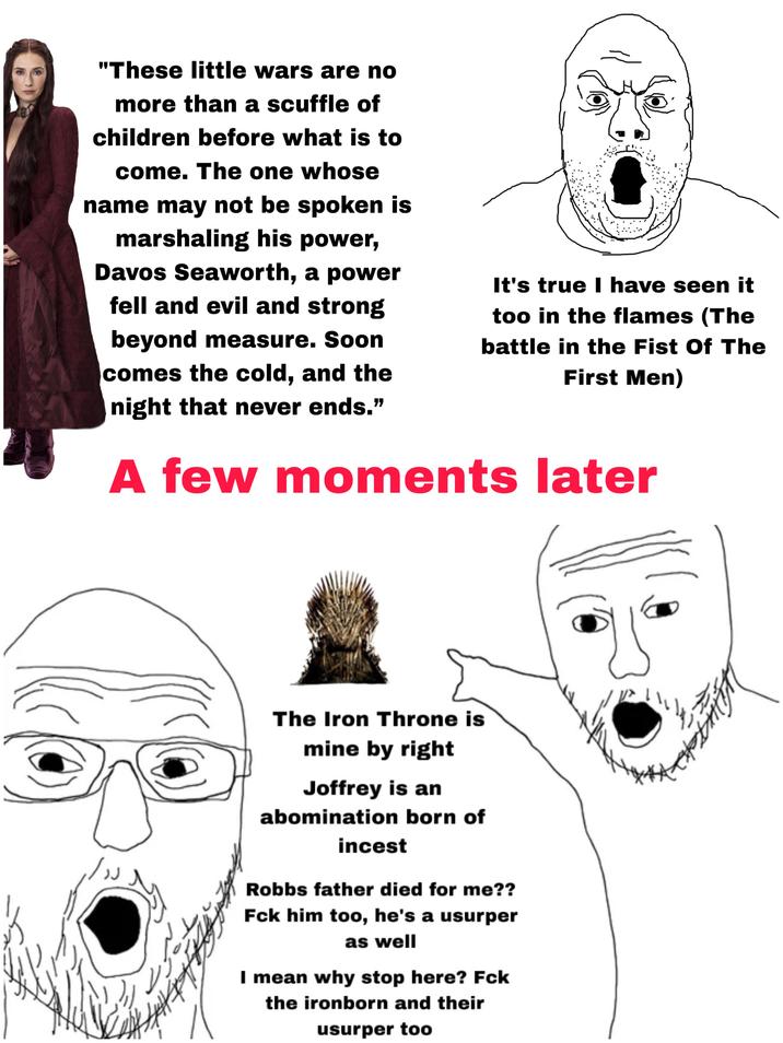 "These little wars are no more than a scuffle of children before what is to come. The one whose name may not be spoken is marshaling his power, Davos Seaworth, a power fell and evil and strong beyond measure. Soon comes the cold, and the night that never ends." It's true I have seen it too in the flames (The battle in the Fist Of The First Men) A few moments later The Iron Throne is mine by right Joffrey is an abomination born of i----- Robbs father died for me?? Fck him too, he's a usurper as well I mean why stop here? Fck the ironborn and their usurper too
