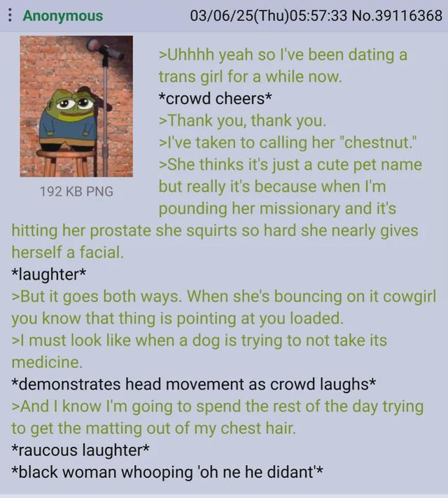 Anonymous 192 KB PNG 03/06/25(Thu)05:57:33 No.39116368 >Uhhhh yeah so I've been dating a trans girl for a while now. *crowd cheers* >Thank you, thank you. >I've taken to calling her "chestnut." >She thinks it's just a cute pet name but really it's because when I'm pounding her missionary and it's hitting her prostate she squirts so hard she nearly gives herself a facial. *laughter* >But it goes both ways. When she's bouncing on it cowgirl you know that thing is pointing at you loaded. >I must look like when a dog is trying to not take its medicine. *demonstrates head movement as crowd laughs* >And I know I'm going to spend the rest of the day trying to get the matting out of my chest hair. *raucous laughter* *black woman whooping 'oh ne he didant'*
