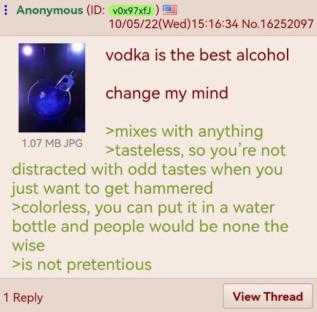 Anonymous (ID: v0x97xfJ) 1.07 MB JPG 10/05/22(Wed)15:16:34 No.16252097 vodka is the best alcohol change my mind >mixes with anything >tasteless, so you're not distracted with odd tastes when you just want to get hammered >colorless, you can put it in a water bottle and people would be none the wise >is not pretentious 1 Reply View Thread