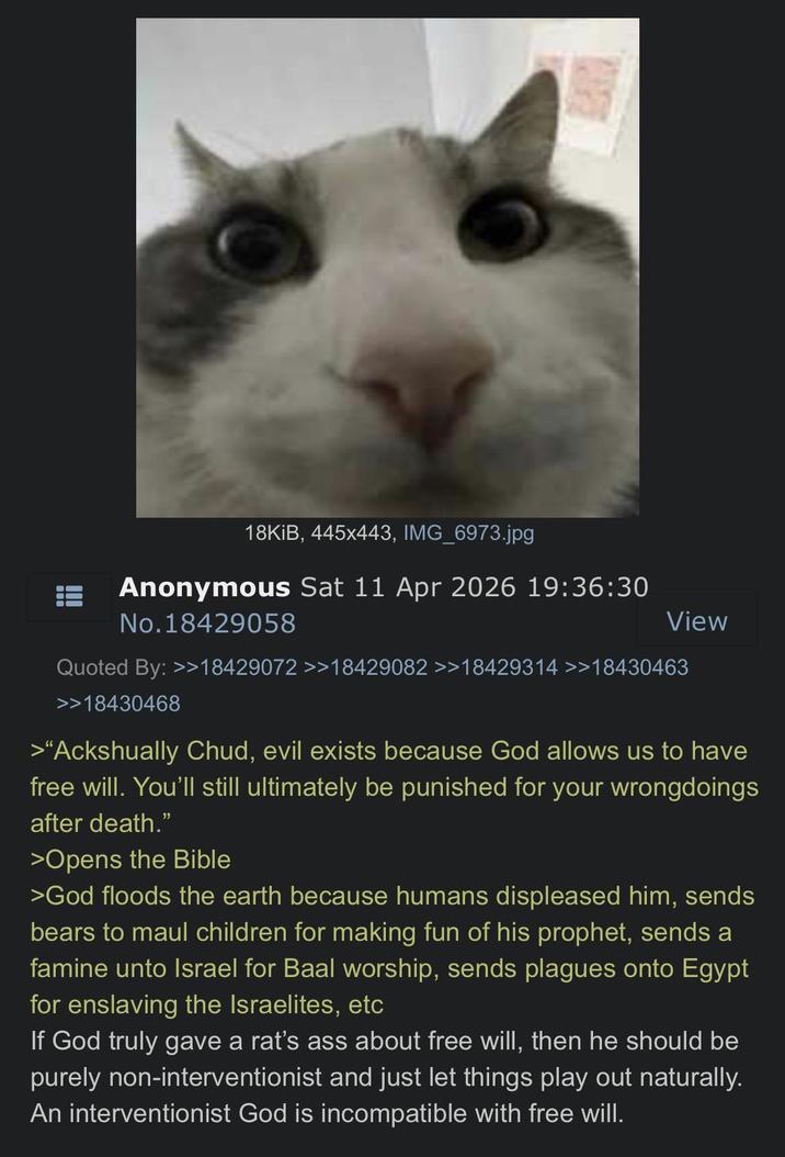 18KiB, 445x443, IMG_6973.jpg Anonymous Sat 11 Apr 2026 19:36:30 No.18429058 View Quoted By: >>18429072 >>18429082 >>18429314 >>18430463 >>18430468 >"Ackshually Chud, evil exists because God allows us to have free will. You'll still ultimately be punished for your wrongdoings after death." >Opens the Bible >God floods the earth because humans displeased him, sends bears to maul children for making fun of his prophet, sends a famine unto Israel for Baal worship, sends plagues onto Egypt for enslaving the Israelites, etc If God truly gave a rat's ass about free will, then he should be purely non-interventionist and just let things play out naturally. An interventionist God is incompatible with free will.