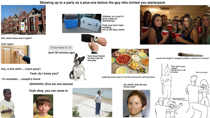 RE Google Maps s---, what house was it again? 2167 right? Showing up to a party as a plus-one before the guy who invited you starterpack Hey, is this uhhh .... Lisa's party? YETI Uhhhhh, is it cool if I grab a beer or something? Yeah, just don't take anything out of the blue cooler I'll be there in 15 (sent 30 minutes ago) Your best friend for the next 45 minutes would it be alright if I stepped outside to smoke for a minute? dreamst Yeah, do I know you? I'm Jonathan ... Joseph's friend Uhhhhhhh, Give me one second Yeah okay, you can come in grabbing some chips or fruit but leaving the real food alone So uhhhh, how do you know Lisa? They don't know Joseph will be here in 30 minutes Who invited him? Who is that guy
