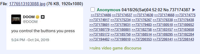 File: 1776513103088.jpg (76 KB, 1920x1080) DOOM @DOOM you control the buttons you press 5:24 PM Oct 24, 2019 Anonymous 04/18/26(Sat)04:52:02 No.737174387 >>737174486 >>737174537 >>737174630 >>737174668 >>737174775 >>737174917 >>737175234 >>737176267 >>737176338 >>737176438 >>737178601 >>737179031 >>737179483 >>737180510 >>737180652 >>737180779 >>737180801 >>737182758 >>737183157 >>737183658 >>737185172 >>737185750 >>737188514 >>737189295 >>737192284 >>737194482 >>737198010 >>737200353 >>737206141 >>737208143 >ruins video game discourse