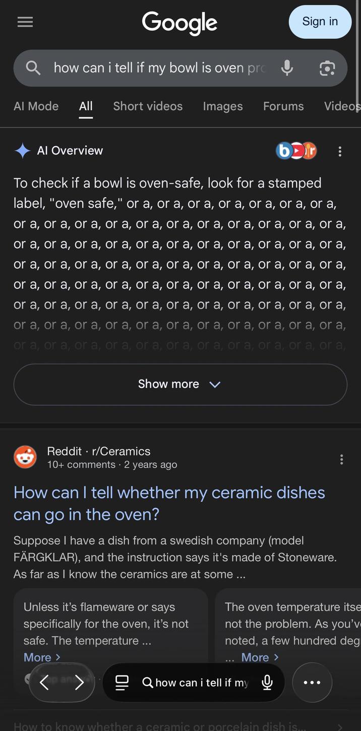 Google how can i tell if my bowl is oven pro Sign in Q Al Mode All Short videos Images Forums Videos Al Overview bor To check if a bowl is oven-safe, look for a stamped label, "oven safe," or a, or a, or a, or a, or a, or a, or a, or a, or a, or a, or a, or a, or a, or a, or a, or a, or a, or a, or a, or a, or a, or a, or a, or a, or a, or a, or a, or a, or a, or a, or a, or a, or a, or a, or a, or a, or a, or a, or a, or a, or a, or a, or a, or a, or a, or a, or a, or a, or a, or a, or a, or a, or a, or a, or a, or a, or a, or a, or a, or a, or a, or a, or a, or a, or a, or a, or a, or a, or a, or a, or a, or a, or a, or a, or a, or a, or a, or a, or a, or a, or a, or a, or a, or a, Show more ✓ Reddit ⚫ r/Ceramics 10+ comments • 2 years ago How can I tell whether my ceramic dishes can go in the oven? Suppose I have a dish from a swedish company (model FÄRGKLAR), and the instruction says it's made of Stoneware. As far as I know the ceramics are at some ... Unless it's flameware or says specifically for the oven, it's not safe. The temperature ... More > op ans The oven temperature itse not the problem. As you'v noted, a few hundred deg More > Qhow can i tell if my How to know whether a ceramic or porcelain dish is...