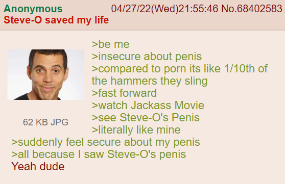 Anonymous Steve-O saved my life 04/27/22(Wed)21:55:46 No.68402583 >be me >insecure about penis >compared to p--- its like 1/10th of the hammers they sling >fast forward >watch Jackass Movie >see Steve-O's Penis 62 KB JPG >literally like mine >suddenly feel secure about my penis >all because I saw Steve-O's penis Yeah dude