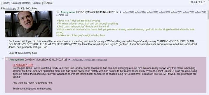 [Return] [Catalog] [Bottom] [Update] [ Auto] File: Motti.jpg (51 KB, 960x540) 39/4/25/1 Anonymous 09/05/16(Mon)22:08:49 No.74025167 >>74025498 >>74025744 >>74025773 >>74026692 >>74027051 >>74027090 >>74027126 >>74027165 > Boss is a 7 foot tall asthmatic cyborg > Who has a laser sword that can cut through anything > And can crush peoples' throats with his mind > Motti knows all this because these Jedi people were running around blowing up droid armies single handed when he was young > Makes fun of the guy's religion to his face For the record: If you did this in real life, where you're at a meeting and your boss says "We're hitting our sales targets" and you say "EARNIN' MORE SHEKELS, MR. GOLDSTEIN? I BET YOU LIKE THAT YOU F------ JEW." the least that would happen is you'd get fired. If your boss had a laser sword and sounded like James Earl Jones, he'd probably stab you, too. Look at this smarmy f---. Anonymous 09/05/16(Mon)23:09:32 No.74027126 >>74027212 >>74027284 >>74027321 >>74025167 (OP) So imagine Colin Powell is getting ready to invade Iraq, and for some reason he has this monk hanging around him. No one really knows why this monk is hanging around, but he's Cheney's right hand man, and has some mysterious history with him so has to be treated respectfully. While the Joint Chiefs of Staff are discussing invasion plans, the monk says "all your weapons of war are insignificant compared to shaolin kung fu" So general Petraues is like "ok, MR Miyagi, but grownups are talking" And then the monk hadoukens him. That's what happens in that scene.