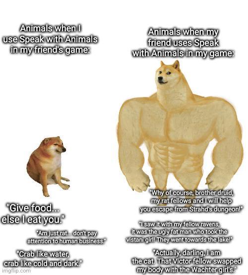 Animals when I use Speak with Animals in my friend's game: Animals when my friend uses Speak with Animals in my game: "Give food... else I eat you." "Am just rat. don't pay attention to human business. "Crab like water, crab like cold and dark." Imgflip.com "Why of course, brother druid, my rat fellows and I will help you escape from Strahd's dungeon! "I saw it with my fellow ravens, it was the ugly fat man who took the vistani girl! They went towards the lake! Actually, darling, I am the cat. That Victor fellow swapped my body with the Wachter girl's."