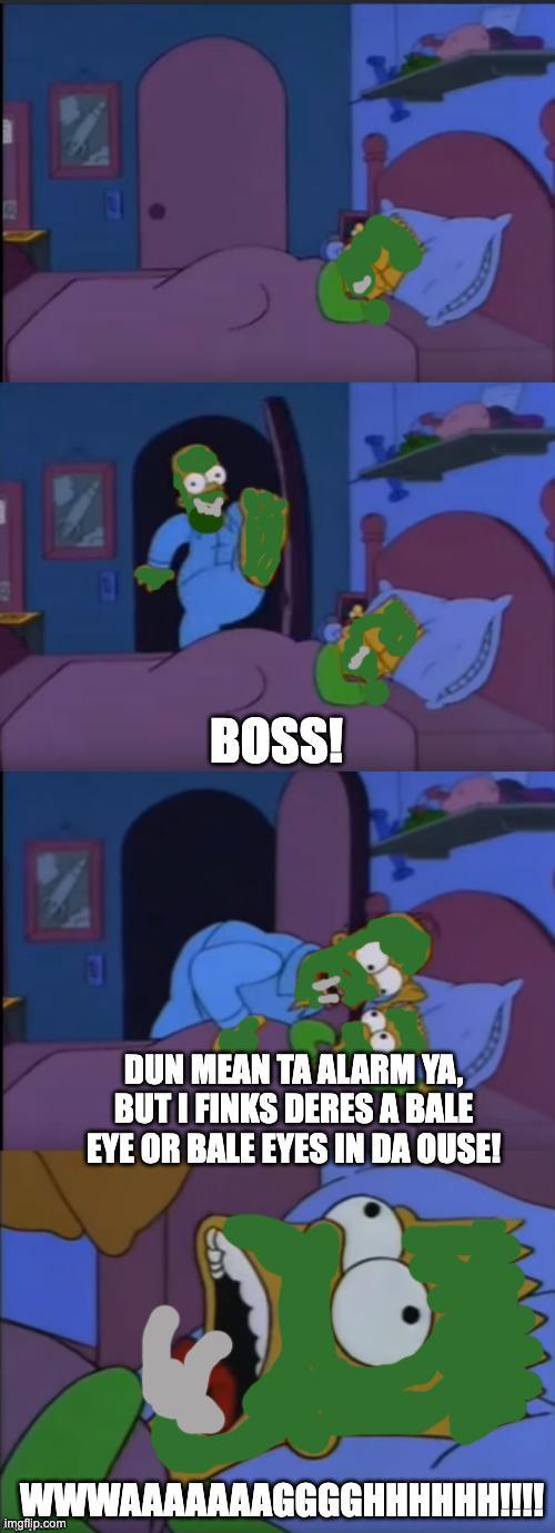 BOSS! DUN MEAN TA ALARM YA, BUT I FINKS DERES A BALE EYE OR BALE EYES IN DA OUSE! wwwAAAAAAAGGGGHHHHHH!!!! imgflip.com