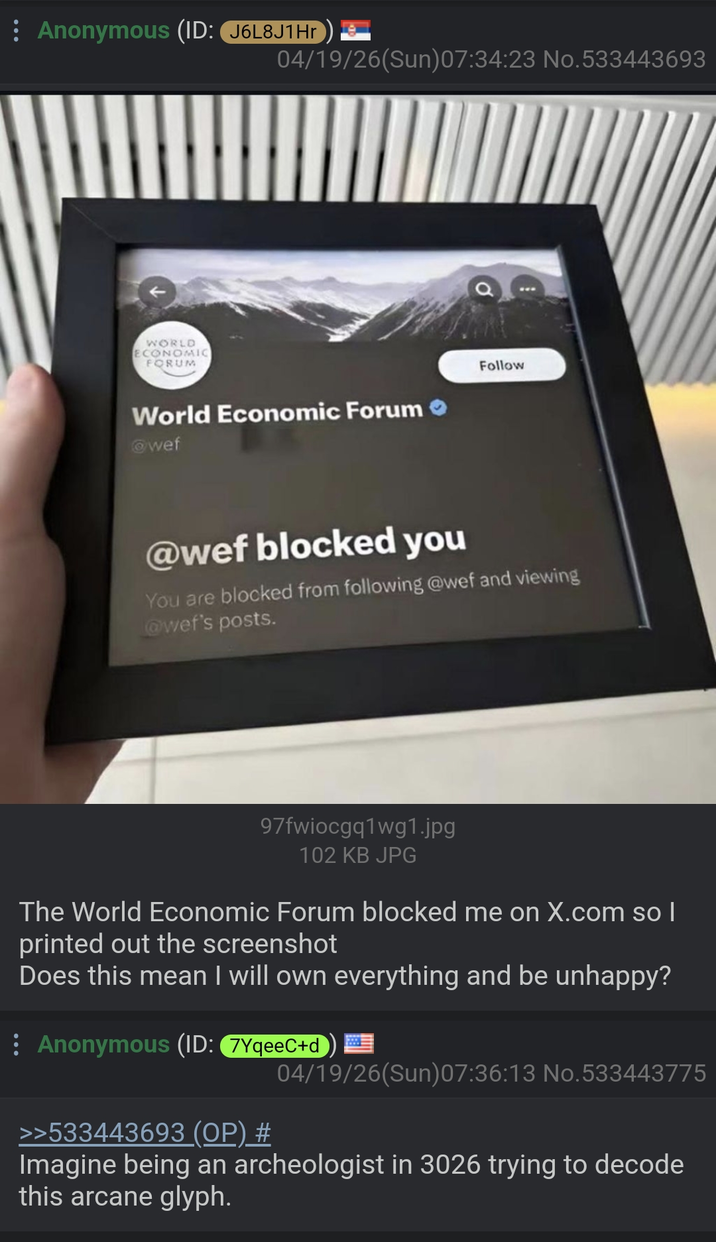Anonymous (ID: J6L8J1Hr WORLD ECONOMIC FORUM 04/19/26(Sun)07:34:23 No.533443693 World Economic Forum @wef Follow @wef blocked you You are blocked from following @wef and viewing @wef's posts. 97fwiocgq1wg1.jpg 102 KB JPG The World Economic Forum blocked me on X.com so I printed out the screenshot Does this mean I will own everything and be unhappy? Anonymous (ID: 7YqeeC+d) >>533443693 (OP) # 04/19/26(Sun)07:36:13 No.533443775 Imagine being an archeologist in 3026 trying to decode this arcane glyph.