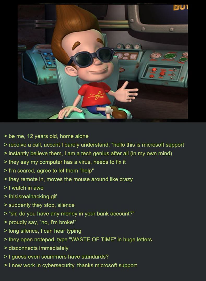 DU > be me, 12 years old, home alone > receive a call, accent I barely understand: "hello this is microsoft support > instantly believe them, I am a tech genius after all (in my own mind) > they say my computer has a virus, needs to fix it > I'm scared, agree to let them "help" > they remote in, moves the mouse around like crazy > I watch in awe > thisisrealhacking.gif > suddenly they stop, silence > "sir, do you have any money in your bank account?" > proudly say, "no, I'm broke!" > long silence, I can hear typing > they open notepad, type "WASTE OF TIME" in huge letters > disconnects immediately > I guess even scammers have standards? > I now work in cybersecurity. thanks microsoft support