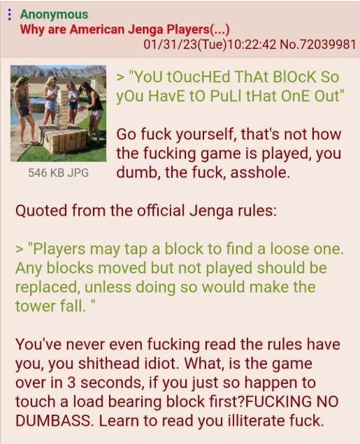 Anonymous Why are American Jenga Players(...) 546 KB JPG 01/31/23(Tue)10:22:42 No.72039981 > "You toucHEd ThAt BIOCK So you HavE to PuLl tHat OnE Out" Go f--- yourself, that's not how the f------ game is played, you dumb, the f---, a------. Quoted from the official Jenga rules: > "Players may tap a block to find a loose one. Any blocks moved but not played should be replaced, unless doing so would make the tower fall." You've never even f------ read the rules have you, you s------- idiot. What, is the game over in 3 seconds, if you just so happen to touch a load bearing block first?F------ NO DUMBASS. Learn to read you illiterate f---.