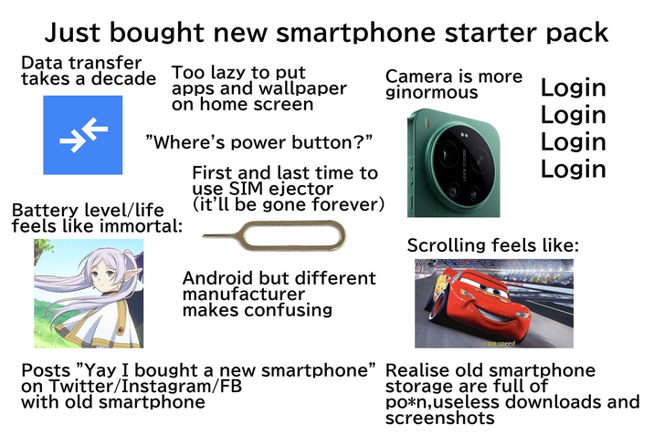 Just bought new smartphone starter pack Data transfer takes a decade Too lazy to put УК apps and wallpaper on home screen "Where's power button?" First and last time to use SIM ejector Camera is more ginormous Login Login Login LEICA VAND-APO-SU Login Battery level/life feels like immortal: (it'll be gone forever) Scrolling feels like: Android but different manufacturer makes confusing I am speed Posts "Yay I bought a new smartphone" Realise old smartphone on Twitter/Instagram/FB with old smartphone storage are full of po*n, useless downloads and screenshots