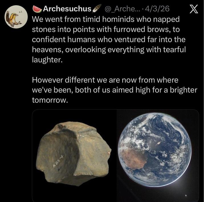 Archesuchus @_Arche.... 4/3/26 We went from timid hominids who napped stones into points with furrowed brows, to confident humans who ventured far into the heavens, overlooking everything with tearful laughter. However different we are now from where X we've been, both of us aimed high for a brighter tomorrow. KBS-4