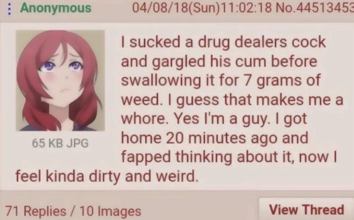 Anonymous 04/08/18(Sun)11:02:18 No.44513453 I sucked a drug dealers c--- and gargled his c-- before swallowing it for 7 grams of weed. I guess that makes me a w----. Yes I'm a guy. I got home 20 minutes ago and fapped thinking about it, now I 65 KB JPG feel kinda dirty and weird. 71 Replies/10 Images View Thread