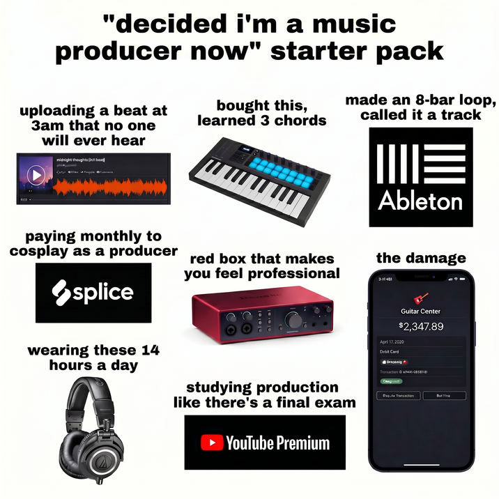 "decided i'm a music producer now" starter pack uploading a beat at 3am that no one will ever hear 0.00- midnight thoughts (9th bead) ge 5 bought this, learned 3 chords made an 8-bar loop, called it a track W paying monthly to cosplay as a producer red box that makes you feel professional splice wearing these 14 hours a day studying production like there's a final exam ➤ YouTube Premium ME Ableton the damage 3:41 481 Guitar Center $2,347.89 April 17.2020 Debit Card Drapbnig Transaction ID 87431/285811 CIMagaz3d1 all Racute Transaction BerMino