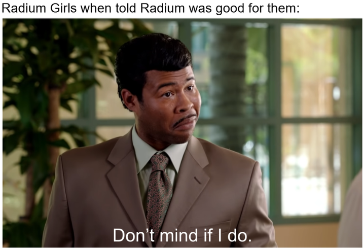 Radium Girls when told Radium was good for them: Don't mind if I do.