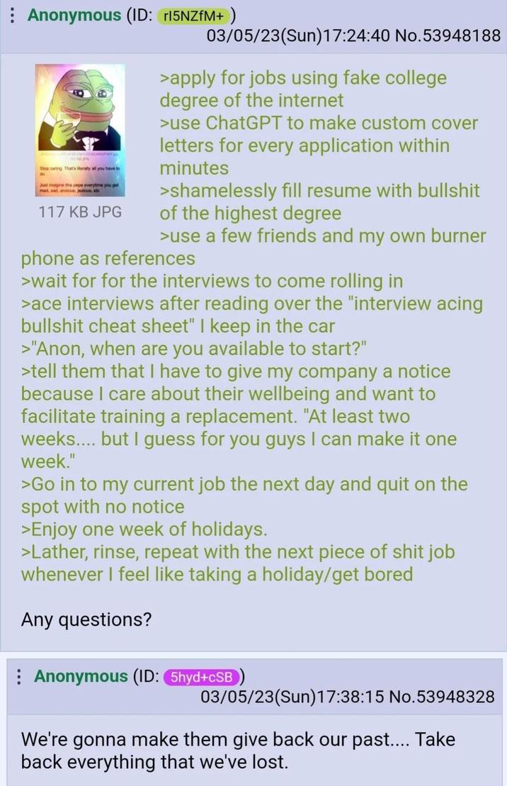 Anonymous (ID: r15NZfM+ ) Stop caring. That's iterally all you have to do Just imagine this pepe everytime you get mad, sad, anxious, jealous, etc 117 KB JPG 03/05/23(Sun)17:24:40 No.53948188 >apply for jobs using fake college degree of the internet >use ChatGPT to make custom cover letters for every application within minutes >shamelessly fill resume with b------- of the highest degree >use a few friends and my own burner phone as references >wait for for the interviews to come rolling in >ace interviews after reading over the "interview acing b------- cheat sheet" I keep in the car >"Anon, when are you available to start?" >tell them that I have to give my company a notice because I care about their wellbeing and want to facilitate training a replacement. "At least two weeks.... but I guess for you guys I can make it one week." >Go in to my current job the next day and quit on the spot with no notice >Enjoy one week of holidays. >Lather, rinse, repeat with the next p------------ job whenever I feel like taking a holiday/get bored Any questions? Anonymous (ID: 5hyd+cSB) 03/05/23(Sun)17:38:15 No.53948328 We're gonna make them give back our past.... Take back everything that we've lost.