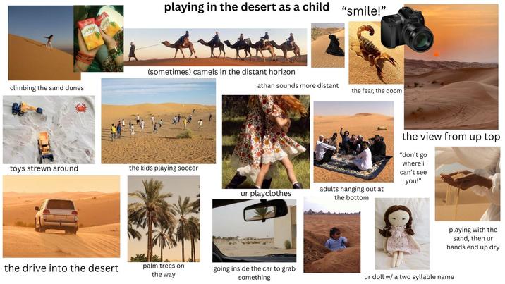 climbing the sand dunes هران HARDO playing in the desert as a child "smile!" Kinon (sometimes) camels in the distant horizon toys strewn around the kids playing soccer athan sounds more distant the fear, the doom adults hanging out at ur playclothes the bottom the view from up top "don't go where i can't see you!" playing with the sand, then ur hands end up dry the drive into the desert palm trees on the way going inside the car to grab something ur doll w/ a two syllable name