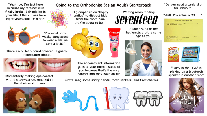 "Yeah, so, I'm just here because my retainer wire finally broke. I should be in your file, I think I was here eight years ago? Or nine?" Going to the Orthodonist (as an Adult) Starterpack Big emphasis on "happy smiles" to distract kids from the tooth pain they're about to be in Waiting room reading seventeen Colgate Suddenly, all of the hygienists are the same age as you "Do you need a tardy slip for school?" "Well, I'm actually 23. . ." Period or S ABSENCE OR TARDY SLIP Name of Pels Alent or Tandy 19 "You want some wacky sunglasses to wear while we take a look?" There's a bulletin board covered in gnarly before/after photos MaxFresh Goldfish Momentarily making eye contact with the 14-year-old emo kid in the chair next to you The appointment information goes to your mom instead of you because that's the only contact info they have on file Gotta snag some sticky hands, tooth stickers, and Croc charms "Party in the USA" is playing on a bluetooth speaker in another room Miley CYRUS PARTY IN THE U.S.A.
