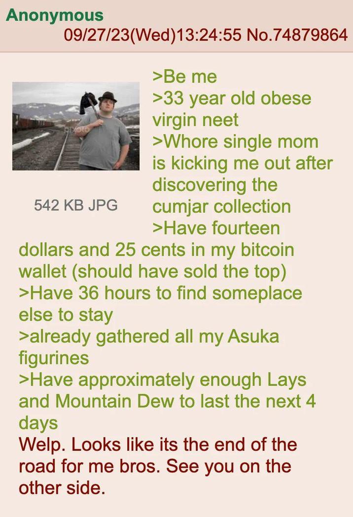 Anonymous 09/27/23(Wed)13:24:55 No.74879864 542 KB JPG >Be me >33 year old obese virgin neet >W---- single mom is kicking me out after discovering the cumjar collection >Have fourteen dollars and 25 cents in my bitcoin wallet (should have sold the top) >Have 36 hours to find someplace else to stay >already gathered all my Asuka figurines >Have approximately enough Lays and Mountain Dew to last the next 4 days Welp. Looks like its the end of the road for me bros. See you on the other side.