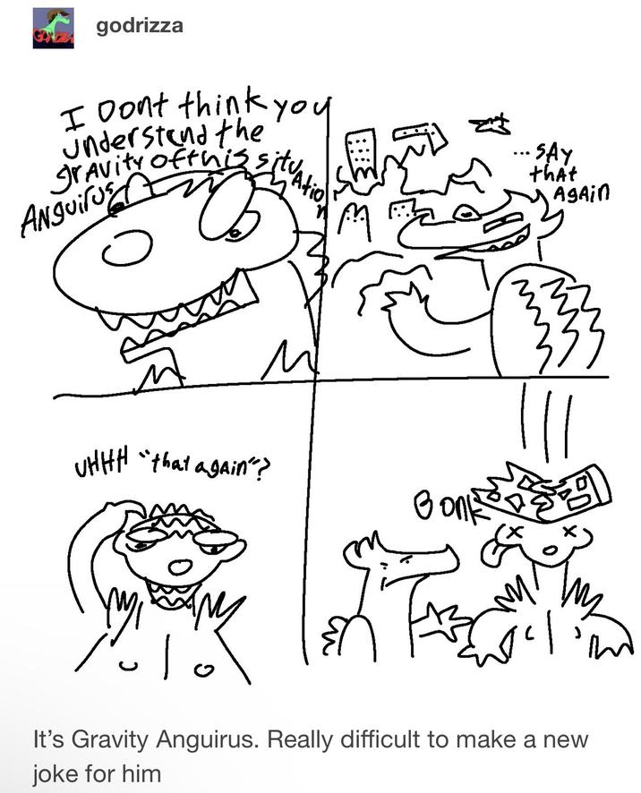 godrizza I Dont think you understand the gravity of this situation. Anguil M SAY that Again 도로 UHHH "that again"? ۱۰۱۰ It's Gravity Anguirus. Really difficult to make a new joke for him ল