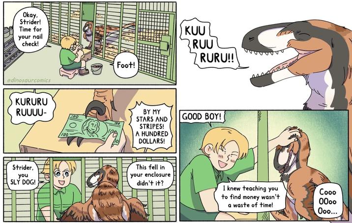 Okay, Strider! Time for your nail check! @dinosaurcomics KURURU RUUUU- 100 Strider, you SLY DOG! 100 Foot! BY MY STARS AND STRIPES! A HUNDRED DOLLARS! This fell in your enclosure didn't it? KUU RUU RURU!! GOOD BOY! I knew teaching you Cooo to find money wasn't 0000 a waste of time! Ooo...