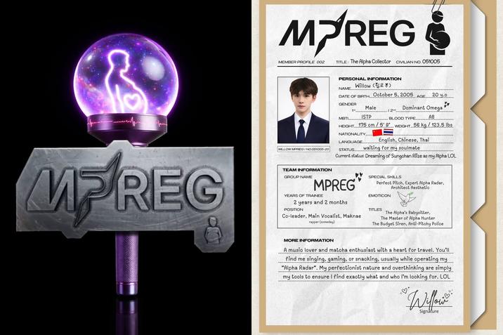 MPREG MEMBER PROFILE 002 TITLE: The Alpha Collector CIVILIAN NO. 051005 PERSONAL INFORMATION Willow () NAME... October 5, 2005 DATE OF BIRTH_ AGE.. 20 y.o GENDER 1st MBTI Male ISTP Dominant Omega 2nd BLOOD TYPE. AB WEIGHT 56 kg/123.5 lbs WILLOW MPREG / NO.051005-20 HEIGHT... 175 cm/5'9" NATIONALITY. LANGUAGE. English, Chinese, Thai STATUS... waiting for my soulmate Current status: Dreaming of Sungchan Riize as my Alpha LOL MPREG TEAM INFORMATION GROUP NAME MPREG YEARS OF TRAINEE 2 years and 2 months POSITION Co-leader, Main Vocalist, Maknae rapper (someday) SPECIAL SKILLS Perfect Pitch, Expert Alpha Radar, Architect Aesthetic EMOTICON TITLES The Alpha's Babysitter, The Master of Alpha Hunter The Budget Siren, Anti-Pitchy Police MORE INFORMATION A music lover and matcha enthusiast with a heart for travel. You'll find me singing, gaming, or snacking, usually while operating my "Alpha Radar". My perfectionist nature and overthinking are simply my tools to ensure I find exactly what and who I'm looking for. LOL Willows Signature
