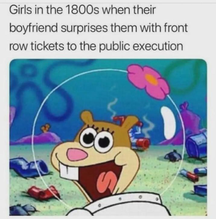 Girls in the 1800s when their boyfriend surprises them with front row tickets to the public execution