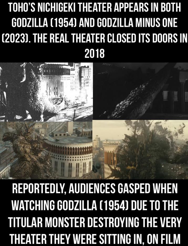 TOHO'S NICHIGEKI THEATER APPEARS IN BOTH GODZILLA (1954) AND GODZILLA MINUS ONE (2023). THE REAL THEATER CLOSED ITS DOORS IN 2018 REPORTEDLY, AUDIENCES GASPED WHEN WATCHING GODZILLA (1954) DUE TO THE TITULAR MONSTER DESTROYING THE VERY THEATER THEY WERE SITTING IN, ON FILM