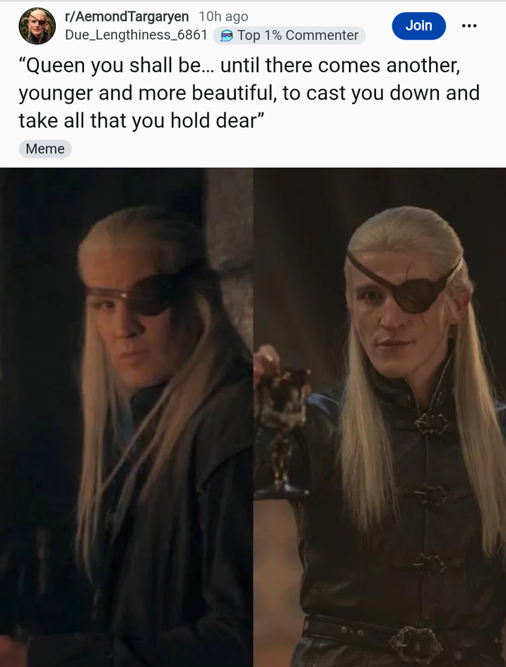 r/AemondTargaryen 10h ago Due_Lengthiness_6861 Top 1% Commenter Join "Queen you shall be... until there comes another, younger and more beautiful, to cast you down and take all that you hold dear" Meme